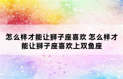 怎么样才能让狮子座喜欢 怎么样才能让狮子座喜欢上双鱼座